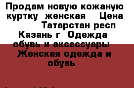 Продам новую кожаную куртку (женская) › Цена ­ 5 000 - Татарстан респ., Казань г. Одежда, обувь и аксессуары » Женская одежда и обувь   